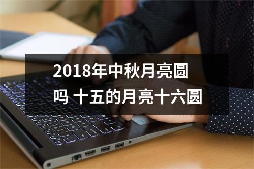 2018年中秋月亮圆吗十五的月亮十六圆