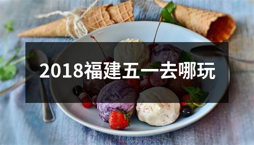 2018福建五一去哪玩