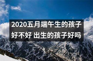 <h3>2025五月端午生的孩子好不好 出生的孩子好吗