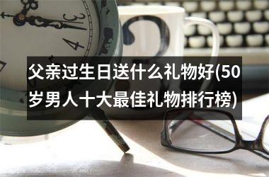 <h3>父亲过生日送什么礼物好(50岁男人十大最佳礼物排行榜)