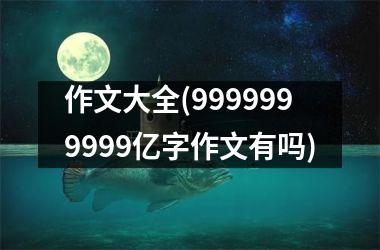 <h3>作文大全(9999999999亿字作文有吗)