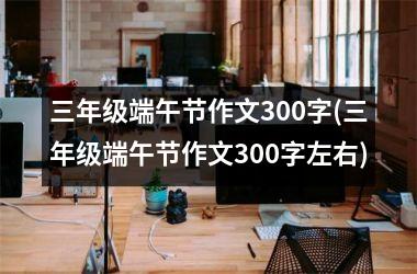 三年级端午节作文300字(三年级端午节作文300字左右)