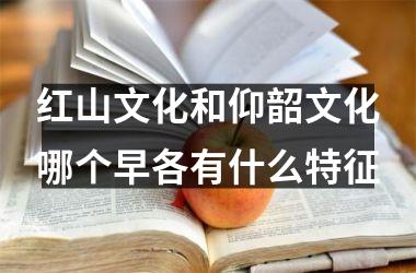 红山文化和仰韶文化哪个早各有什么特征