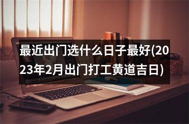 <h3>最近出门选什么日子最好(2025年2月出门打工黄道吉日)