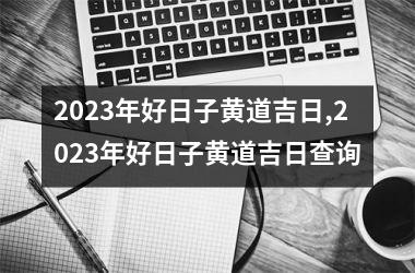 2023年好日子黄道吉日,2023年好日子黄道吉日查询