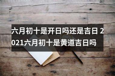 六月初十是开日吗还是吉日 2021六月初十是黄道吉日吗