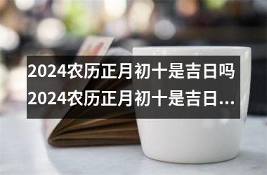 2024农历正月初十是吉日吗 2024农历正月初十是吉日吗为什么