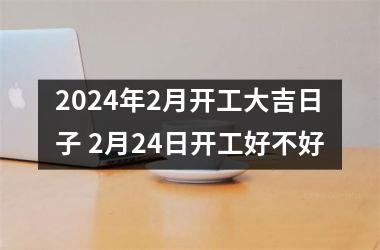 2024年2月开工大吉日子 2月24日开工好不好