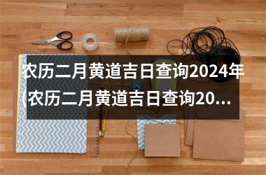 农历二月黄道吉日查询2024年(农历二月黄道吉日查询2024年生日)