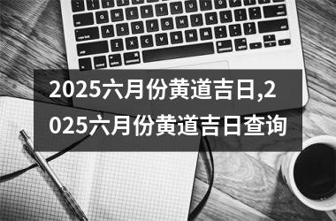 2025六月份黄道吉日,2025六月份黄道吉日查询