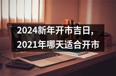 2024新年开市吉日,2021年哪天适合开市