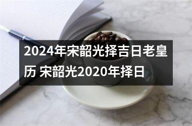 2024年宋韶光择吉日老皇历 宋韶光2020年择日