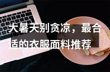 <h3>大暑天别贪凉，合适的衣服面料推荐