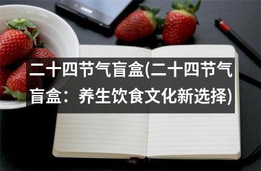 <h3>二十四节气盲盒(二十四节气盲盒：养生饮食文化新选择)