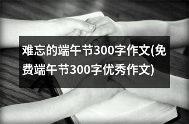 <h3>难忘的端午节300字作文(免费端午节300字优秀作文)