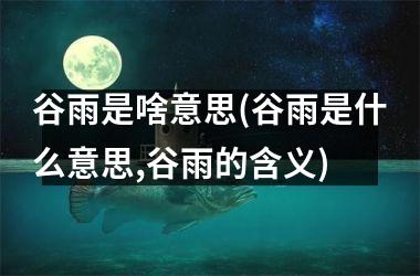 谷雨是啥意思(谷雨是什么意思,谷雨的含义)