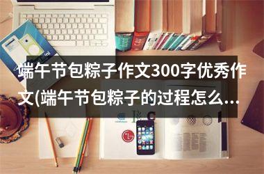 <h3>端午节包粽子作文300字优秀作文(端午节包粽子的过程怎么写300字)