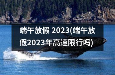 <h3>端午放假 2025(端午放假2025年高速限行吗)