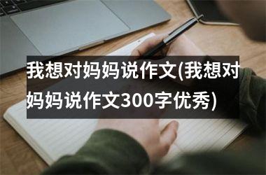 <h3>我想对妈妈说作文(我想对妈妈说作文300字优秀)