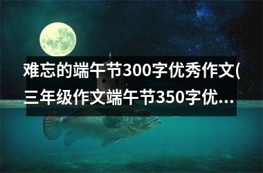 <h3>难忘的端午节300字优秀作文(三年级作文端午节350字优秀作文)