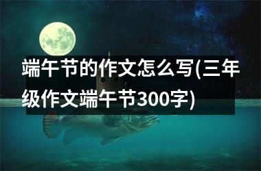 端午节的作文怎么写(三年级作文端午节300字)