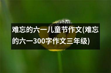 难忘的六一儿童节作文(难忘的六一300字作文三年级)