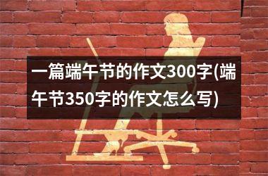 <h3>一篇端午节的作文300字(端午节350字的作文怎么写)