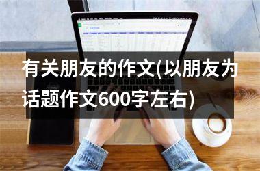 <h3>有关朋友的作文(以朋友为话题作文600字左右)