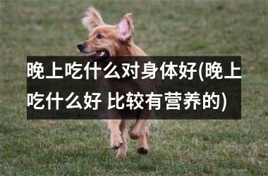 <h3>晚上吃什么对身体好(晚上吃什么好 比较有营养的)