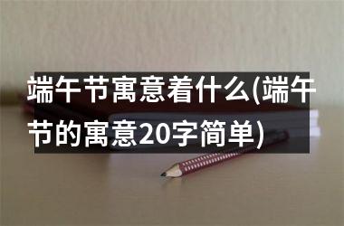 <h3>端午节寓意着什么(端午节的寓意20字简单)