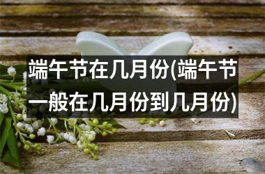 <h3>端午节在几月份(端午节一般在几月份到几月份)