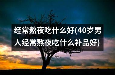 经常熬夜吃什么好(40岁男人经常熬夜吃什么补品好)