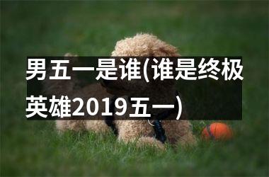 男五一是谁(谁是终极英雄2019五一)