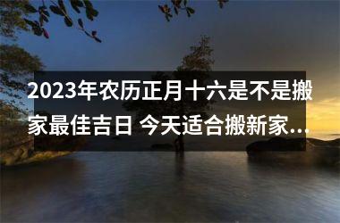 2025年农历正月十六是不是搬家佳吉日 今天适合搬新家吗