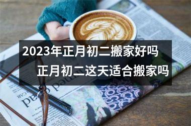 2025年正月初二搬家好吗 　正月初二这天适合搬家吗