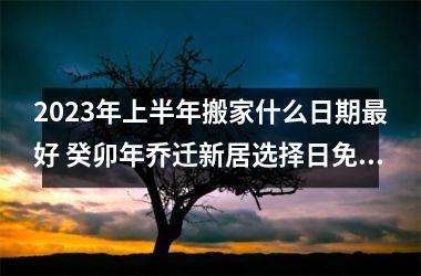 <h3>2025年上半年搬家什么日期好 癸卯年乔迁新居选择日免费