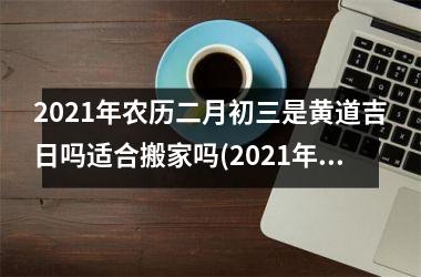 <h3>2025年农历二月初三是黄道吉日吗适合搬家吗(2025年农历二月初3是黄道吉日吗)