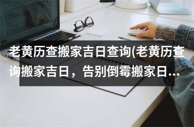 <h3>老黄历查搬家吉日查询(老黄历查询搬家吉日，告别倒霉搬家日，顺利迎新居！)