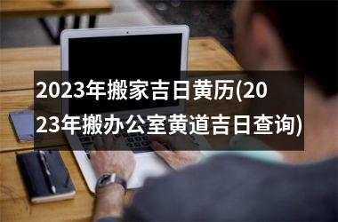 <h3>2025年搬家吉日黄历(2025年搬办公室黄道吉日查询)