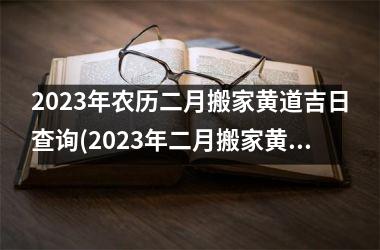 2023年农历二月搬家黄道吉日查询(2023年二月搬家黄道吉日查询，如何选择黄道吉日搬家？)