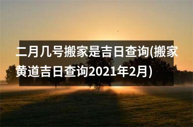 二月几号搬家是吉日查询(搬家黄道吉日查询2021年2月)
