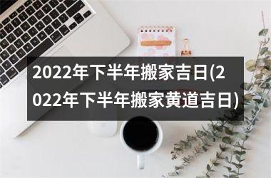 <h3>2022年下半年搬家吉日(2022年下半年搬家黄道吉日)