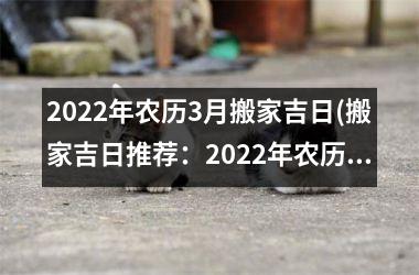 2022年农历3月搬家吉日(搬家吉日推荐：2022年农历3月更佳选期是哪天？)