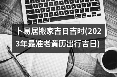 <h3>卜易居搬家吉日吉时(2025年准老黄历出行吉日)