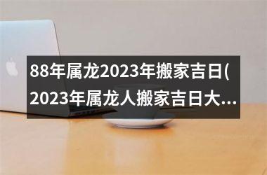 88年属龙2023年搬家吉日(2023年属龙人搬家吉日大揭秘！)
