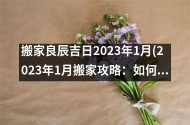 搬家良辰吉日2023年1月(2023年1月搬家攻略：如何在佳日子顺利搬迁？)