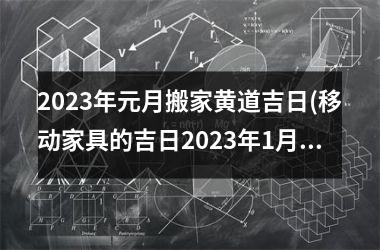 <h3>2023年元月搬家黄道吉日(移动家具的吉日2023年1月)