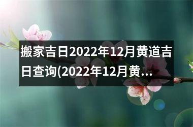 搬家吉日2022年12月黄道吉日查询(2022年12月黄道吉日搬家攻略，如何查询更佳搬家吉日？)