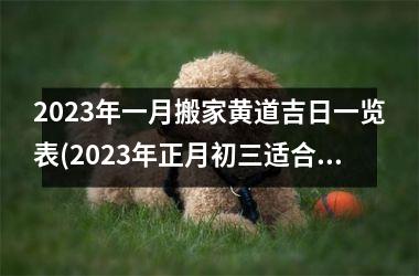 <h3>2023年一月搬家黄道吉日一览表(2023年正月初三适合搬家吗)