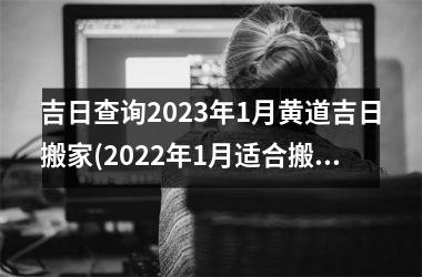 <h3>吉日查询2023年1月黄道吉日搬家(2022年1月适合搬家的黄道吉日)